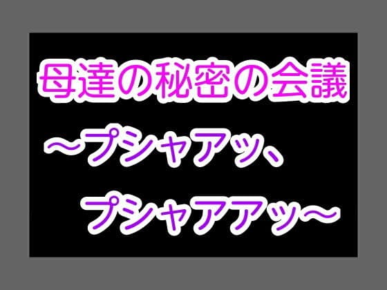 母達の秘密の会議〜プシャアッ、プシャアアッ〜
