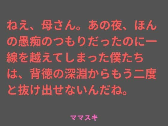 ねえ、母さん。あの夜、ほんの愚痴のつもりだったのに一線を越えてしまった僕たちは、背徳の深淵からもう二度と抜け出せないんだね。