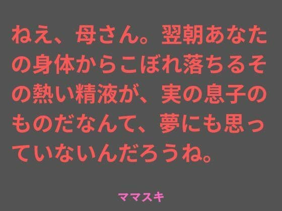 ねえ、母さん。翌朝あなたの身体からこぼれ落ちるその熱い精液が、実の息子のものだなんて、夢にも思っていないんだろうね。