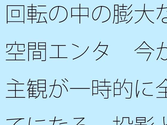 回転の中の膨大な空間エンタ  今が主観が一時的に全てになる  投影と画面