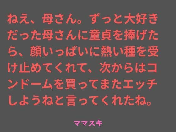 ねえ、母さん。ずっと大好きだった母さんに童貞を捧げたら、顔いっぱいに熱い種を受け止めてくれて、次からはコンドームを買ってまたエッチしようねと言ってくれたね。